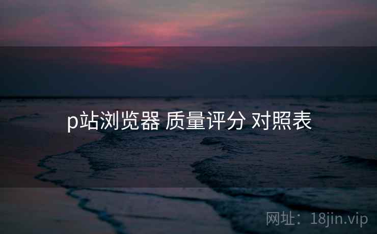 p站浏览器 质量评分 对照表 第1张 p站浏览器 质量评分 对照表 第1张