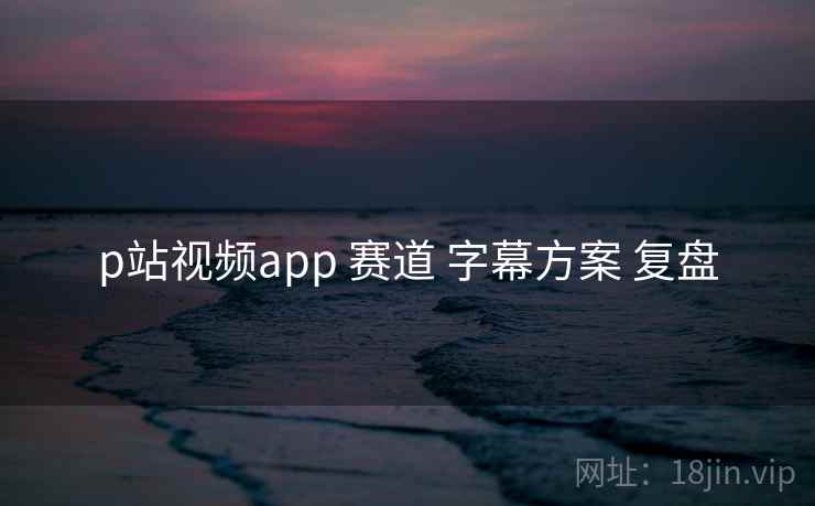 p站视频app 赛道 字幕方案 复盘 第1张 p站视频app 赛道 字幕方案 复盘 第1张
